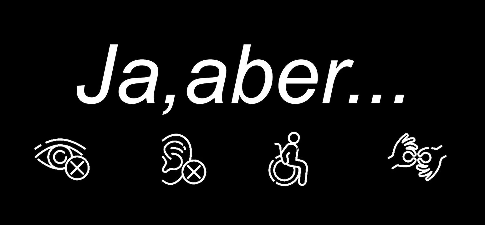 Σε μαύρο φόντο, αναγράφεται με άσπρα γράμματα ο τίτλος "Ja, aber..." («Ναι, αλλά...»). Από κάτω του, είναι σχεδιασμένα με άσπρο χρώμα 4 εικονίδια σύμβολα της αναπηρίας: ένα μάτι και ένα αυτί με Χ για την οπτική και την ακουστική αναπηρία αντίστοιχα, ένα ανθρωπάκι σε αμαξίδιο για την κινητική αναπηρία και δύο χέρια που νοηματίζουν για τη Νοηματική γλώσσα.