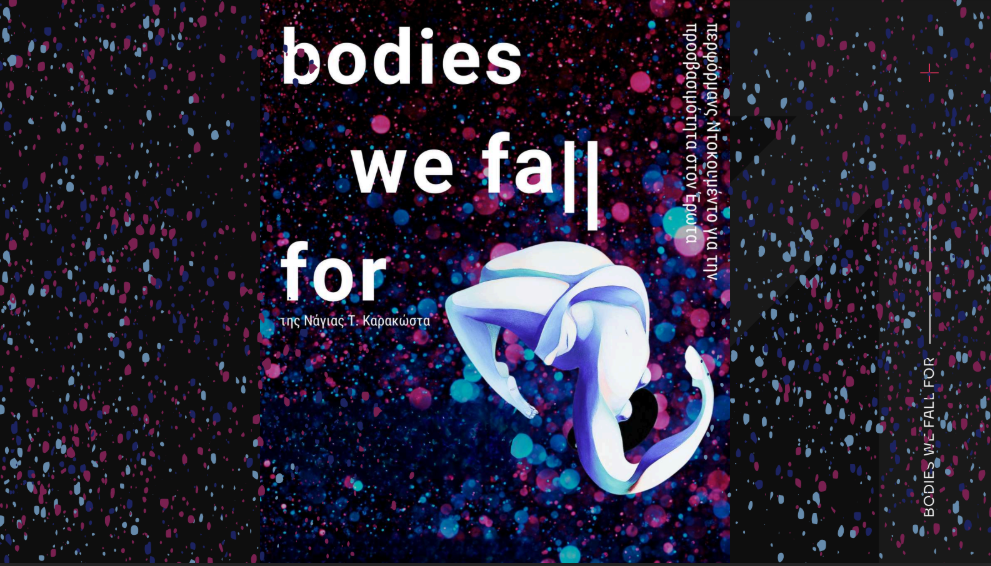 Poster design for the performance "Bodies We Fall For." Against a dark background, countless droplets of azure, blue, and deep pink resemble stars in the firmament. Emerging from the stellar dust is an uncanny white body in full backward flexion. A fabric lightly drapes over it as it hovers, the face entirely unseen. The hand, disproportionately large compared to the rest of the body, forms a sharp curve, while the chest appears perfectly rounded—as if the laws of gravity are reversed in this inverted suspension.
In white lettering, arranged both horizontally and vertically, appears the title of the performance: "Bodies We Fall For" by Naya Karakosta, alongside the subtitle: "a documentary performance on accessibility in Love