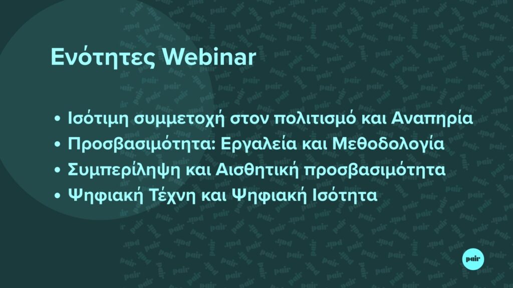 Σε σκουροπράσινο φόντο, με γραφιστικά στοιχεία του προγράμματος P.A.I.R. ξεχωρίζουν με γαλάζια γράμματα οι πληροφορίες: "Ενότητες Webinar: Ισότιμη συμμετοχή στον πολιτισμό και Αναπηρία, Προσβασιμότητα: Εργαλεία και Μεθοδολογία, Συμπερίληψη και Αισθητική προσβασιμότητα, Ψηφιακή Τέχνη και Ψηφιακή Ισότητα". Κάτω δεξιά το λογότυπο του PAIR.