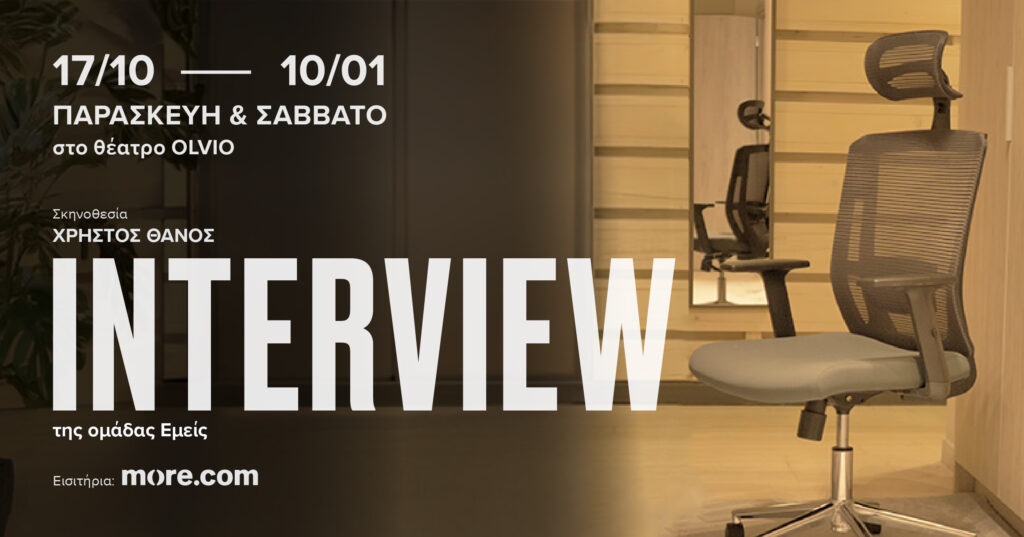 Αφίσα της θεατρικής παράστασης Interview. Σε έναν χώρο με ξύλινο πάτωμα, μια καρέκλα γραφείου με ροδάκια στα δεξιά είναι το μοναδικό έπιπλο του χώρου. Η εικόνα σκοτεινιάζει προς τα αριστερά όπου με άσπρα γράμματα αναφέρονται οι πληοροφορίες της εκδήλωσης: "17/10-10/01 Παρασκευή και Σάββατο στο θέατρο Olvio. Σκηνοθεσία: Χρήστος Θάνος. Interview της ομάδας Εμείς. Εισιτήρια: more.com".