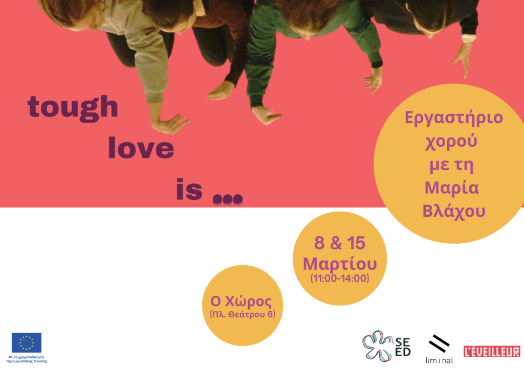 Αφίσα χωρισμένη σε δύο χρωματικά μέρη. Στο πάνω μέρος, σε ροδί φόντο τα ξαπλωμένα σώματα τεσσάρων γυναικών έχουν τα χέρια ψηλά κάνοντας διάφορα σχήματα με τα χέρια τους. Στο κέντρο με μωβ γράμματα γράφει "tough love is...". Τρεις κίτρινοι κύκλοι ενώνουν το πάνω ροδί μέρος με το λευκό κάτω μέρος όπου φιλοξενούνται τα λογότυπα του προγράμματος SEED, της liminal, της l'eveilleur και της ΕΕ. Μέσα τους αναγράφονται με ροζ γράμματα οι πληροφορίες: Εργαστήριο χορού με τη Μαρία Βλάχου, 8 και 15 Μαρτίου 11-14:00, Ο Χώρος (Πλατεία Θεάτρου 6).