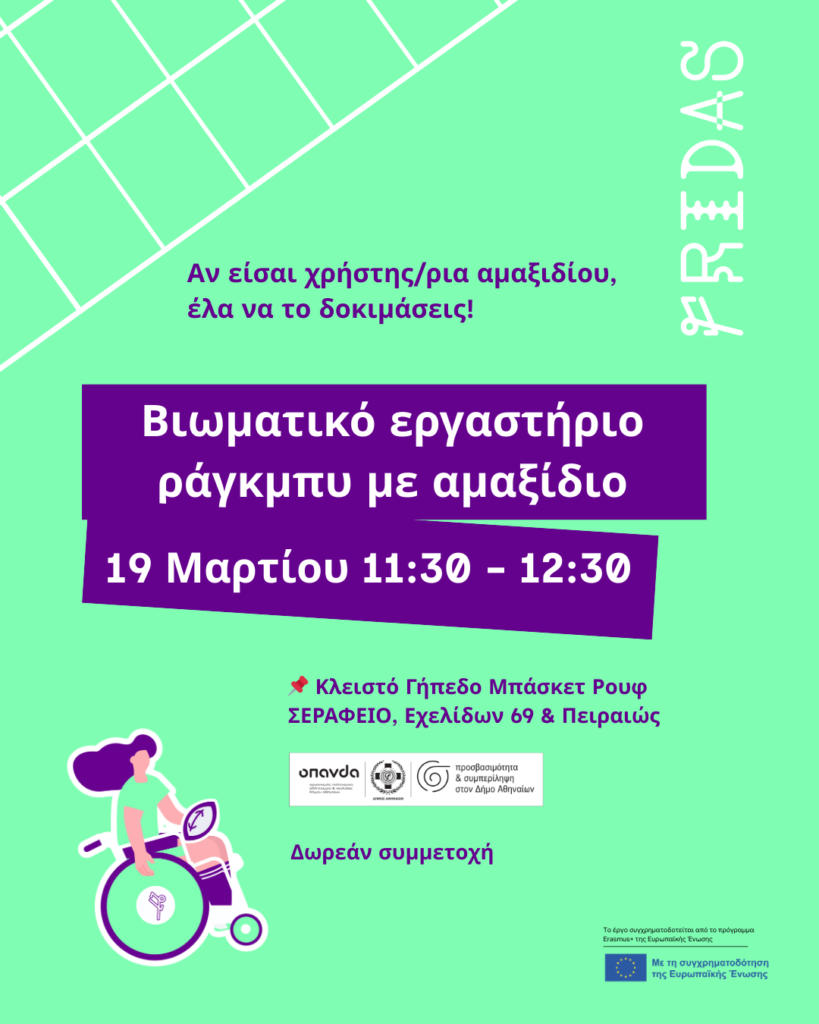 Αφίσα του έργου FRIDAS. Σε έντονο λαχανί φόντο, στο κέντρο φιλοξενούνται μεγάλα ορθογώνια πλαίσια σε έντονο μωβ χρώμα, στα οποία αναγράφονται με λευκά γράμματα οι πληροφορίες: "Βιωματικό εργαστήριο ράγκμπυ με αμαξίδιο. 19 Μαρτίου 11:30-12:30." Πάνω και κάτω από τα πλαίσια αναγράφονται με έντονα μωβ γράμματα οι πληροφορίες: "Αν είσαι χρήστης/ρια αμαξιδίου, έλα να το δοκιμάσεις! Κλειστό Γήπεδο Μπάσκετ Ρουφ (ΣΕΡΑΦΕΙΟ, Εχελίδων 69 & Πειραιώς). Δωρεάν συμμετοχή". Πάνω δεξιά εμφανίζεται ένα λευκό πλέγμα, ενώ στη δεξιά γωνία σε κάθετη διάταξη το λογότυπο του έργου FRIDAS. Κάτω αριστερά εμφανίζεται σκίτσο μιας παίκτριας ράγκμπυ σε αμαξίδιο. Στο κάτω μέρος, τα λογότυπα του ΟΠΑΝΔΑ, του Δήμου Αθηναίων και της πρωτοβουλίας του Προσβασιμότητα & Συμπερίληψη, καθώς και της ΕΕ.