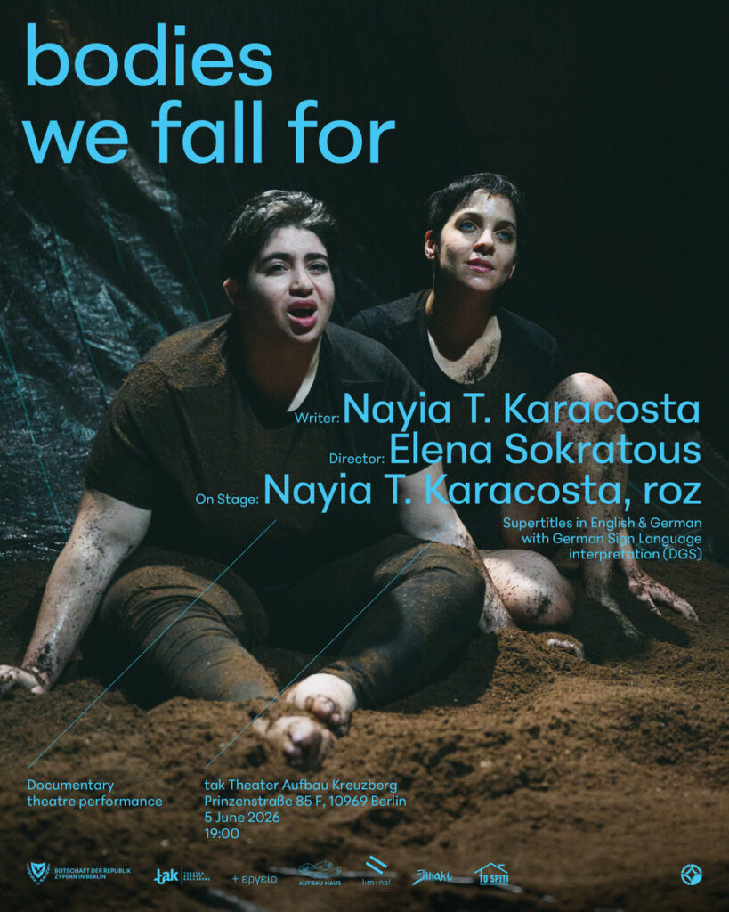 Αφίσα της παράστασης "Bodies we fall for". Δύο γυναίκες μουτζουρωμένες με χώματα κοιτούν πέρα μπροστά μακριά καθισμένες πάνω στο παχύ χώμα που καλύπτει όλο το πάτωμα. Η γυναίκα μπροστά, πιο εύσωμη από εκείνη πίσω της, έχει ανοιχτό το στόμα σα να μιλά με ένταση. Πίσω της η άλλη, ατενίζει ψηλά μπροστά της με μια ονειροπόλα διάθεση να καλύπτει το γαλάζιο της βλέμμα. Με έντονα γαλάζια γράμματα αναγράφονται στην αφίσα οι πληροφορίες: bodies we fall for, writer: Nayia T. Karakosta, Director: Elena Sokratous, On stage: Nayia T. Karakosta, roz" και με μικρότερα γράμματα η ημερομηνία και η θεατρική σκηνή στο Βερολίνο.