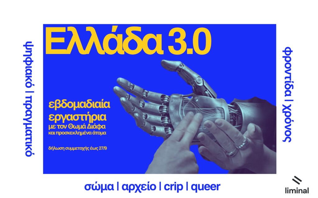 Αφίσα με έντονο μπλε φόντο, περιτριγυρισμένο από λευκό πλαίσιο. Στο κέντρο εικονίζονται δύο χέρια που αγγίζονται απαλά: ένα ρομποτικό χέρι, γκρι-μεταλλικό με ορατές αρθρώσεις και καλώδια, και ένα ανοιχτόχρωμο ανθρώπινο χέρι με δαχτυλίδια, που ακουμπά ήπια την παλάμη και τα δάχτυλα του ρομποτικού. Πάνω αριστερά, με μεγάλα πορτοκαλί γράμματα, ο τίτλος 'Ελλάδα 3.0'. Κάτω αριστερά, με μικρότερη πορτοκαλί γραμματοσειρά, το κείμενο 'εβδομαδιαία εργαστήρια με τον Θωμά Διάφα και προσκεκλημένα άτομα' και η προθεσμία 'δηλώσεις συμμετοχής έως 27/9'. Γύρω από το μπλε παραλληλόγραμμο, με μπλε γράμματα σε κάθετη και οριζόντια διάταξη, αναγράφονται οι φράσεις 'ψηφιακό | πραγματικό', 'φροντίδα | χρόνος' και 'σώμα | αρχείο | crip | queer'. Στην κάτω δεξιά γωνία εμφανίζεται το λογότυπο του liminal.